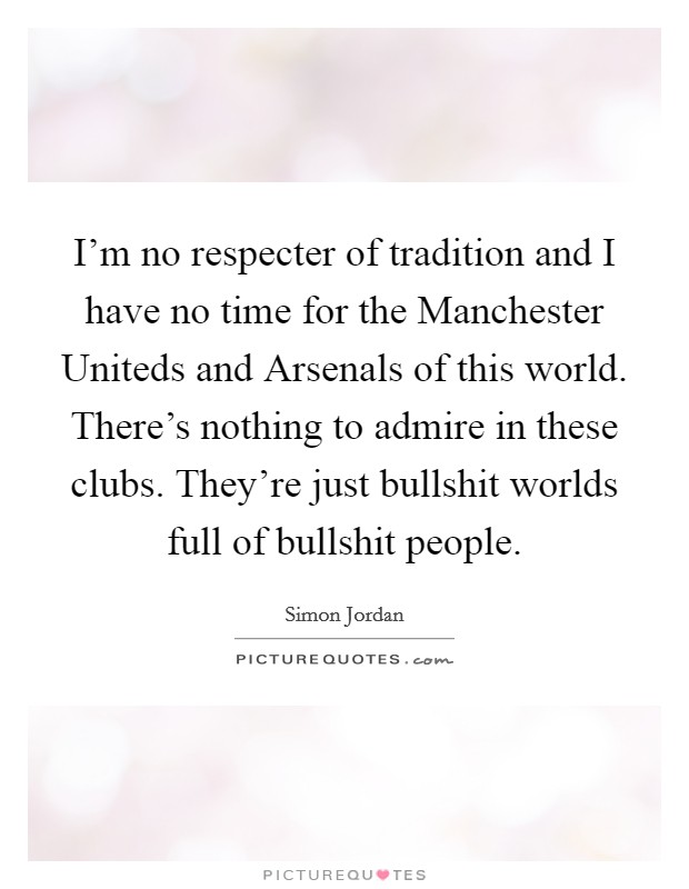 I'm no respecter of tradition and I have no time for the Manchester Uniteds and Arsenals of this world. There's nothing to admire in these clubs. They're just bullshit worlds full of bullshit people. Picture Quote #1