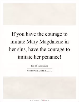 If you have the courage to imitate Mary Magdalene in her sins, have the courage to imitate her penance! Picture Quote #1
