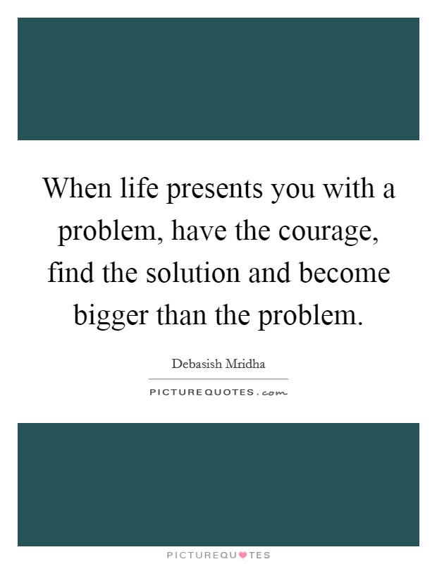 When life presents you with a problem, have the courage, find the solution and become bigger than the problem. Picture Quote #1