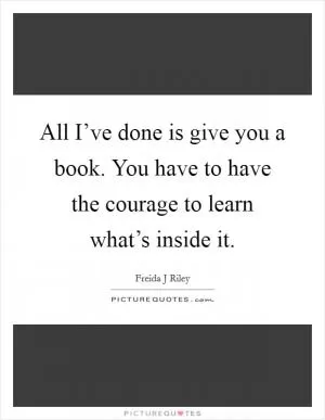 All I’ve done is give you a book. You have to have the courage to learn what’s inside it Picture Quote #1