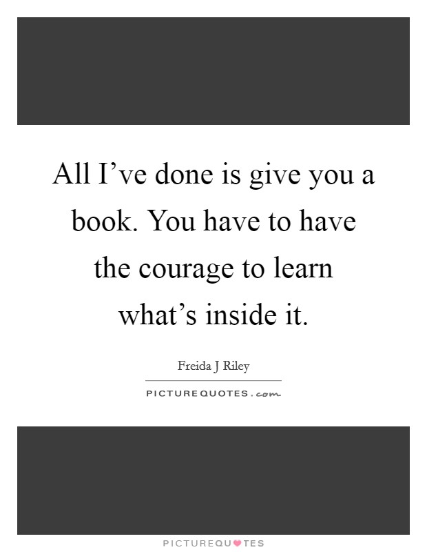 All I've done is give you a book. You have to have the courage to learn what's inside it. Picture Quote #1