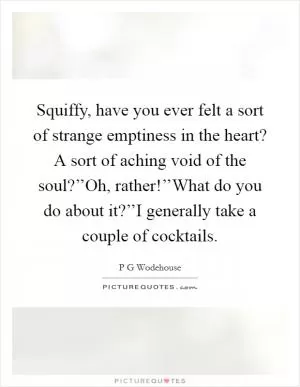 Squiffy, have you ever felt a sort of strange emptiness in the heart? A sort of aching void of the soul?’’Oh, rather!’’What do you do about it?’’I generally take a couple of cocktails Picture Quote #1