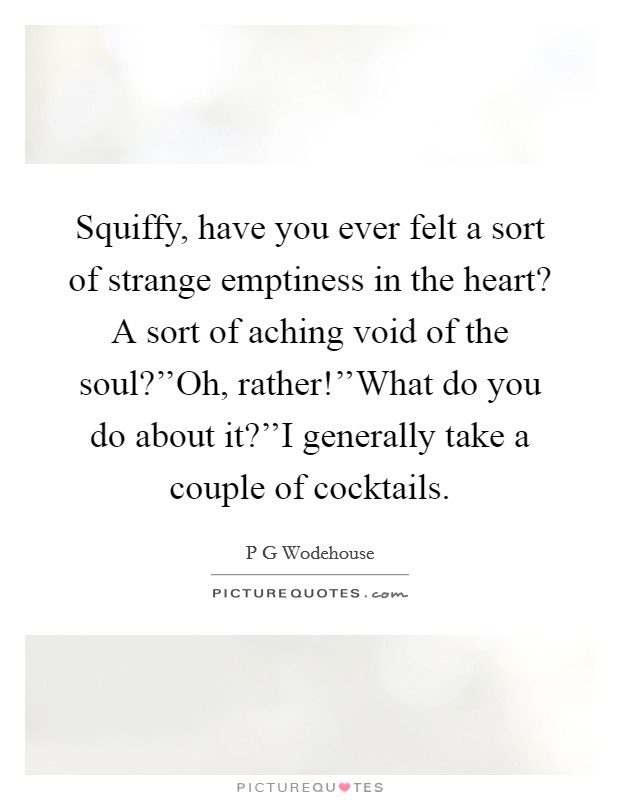 Squiffy, have you ever felt a sort of strange emptiness in the heart? A sort of aching void of the soul?''Oh, rather!''What do you do about it?''I generally take a couple of cocktails. Picture Quote #1