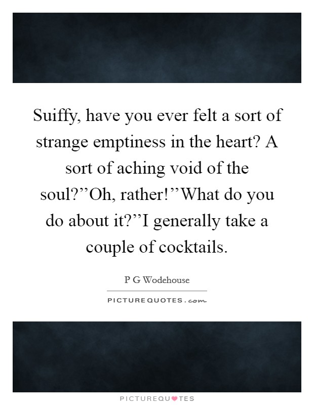 Suiffy, have you ever felt a sort of strange emptiness in the heart? A sort of aching void of the soul?''Oh, rather!''What do you do about it?''I generally take a couple of cocktails. Picture Quote #1