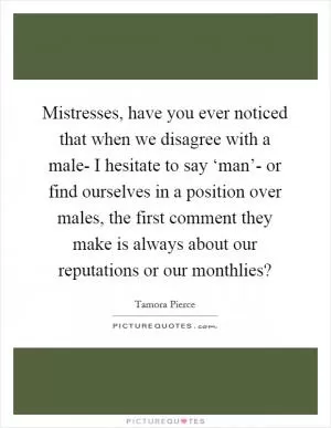 Mistresses, have you ever noticed that when we disagree with a male- I hesitate to say ‘man’- or find ourselves in a position over males, the first comment they make is always about our reputations or our monthlies? Picture Quote #1