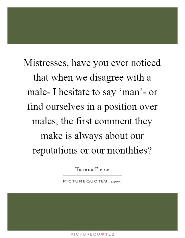 Mistresses, have you ever noticed that when we disagree with a male- I hesitate to say ‘man'- or find ourselves in a position over males, the first comment they make is always about our reputations or our monthlies? Picture Quote #1