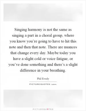 Singing harmony is not the same as singing a part in a choral group, where you know you’re going to have to hit this note and then that note. There are nuances that change every day. Maybe today you have a slight cold or voice fatigue, or you’ve done something and there’s a slight difference in your breathing Picture Quote #1