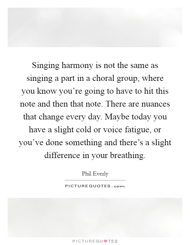 Singing harmony is not the same as singing a part in a choral group, where you know you're going to have to hit this note and then that note. There are nuances that change every day. Maybe today you have a slight cold or voice fatigue, or you've done something and there's a slight difference in your breathing. Picture Quote #1