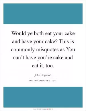 Would ye both eat your cake and have your cake? This is commonly misquotes as You can’t have you’re cake and eat it, too Picture Quote #1