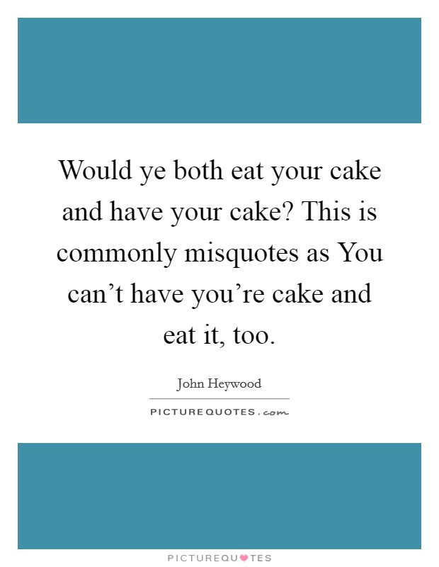 Would ye both eat your cake and have your cake? This is commonly misquotes as You can't have you're cake and eat it, too. Picture Quote #1