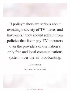 If policymakers are serious about avoiding a society of TV ‘haves and have-nots,’ they should refrain from policies that favor pay-TV operators over the providers of our nation’s only free and local communications system: over-the-air broadcasting Picture Quote #1
