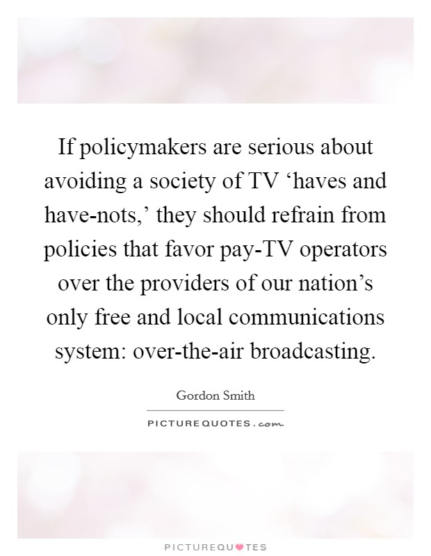 If policymakers are serious about avoiding a society of TV ‘haves and have-nots,' they should refrain from policies that favor pay-TV operators over the providers of our nation's only free and local communications system: over-the-air broadcasting. Picture Quote #1