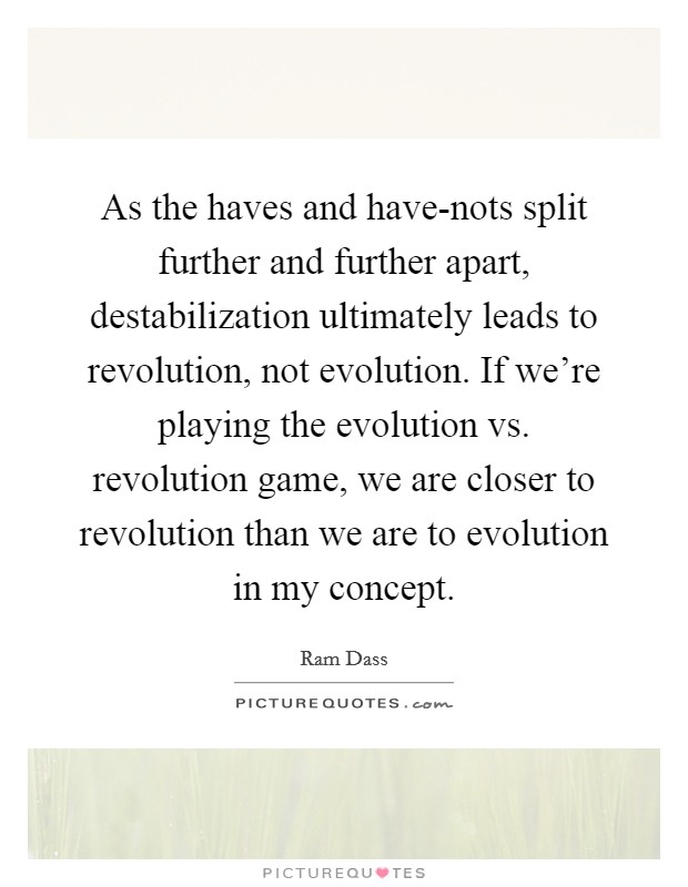 As the haves and have-nots split further and further apart, destabilization ultimately leads to revolution, not evolution. If we're playing the evolution vs. revolution game, we are closer to revolution than we are to evolution in my concept. Picture Quote #1