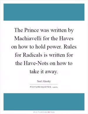 The Prince was written by Machiavelli for the Haves on how to hold power. Rules for Radicals is written for the Have-Nots on how to take it away Picture Quote #1