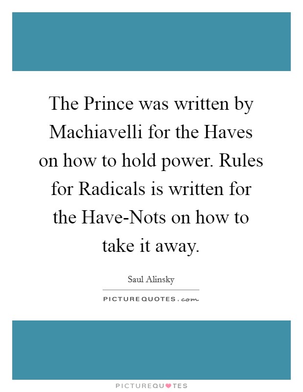 The Prince was written by Machiavelli for the Haves on how to hold power. Rules for Radicals is written for the Have-Nots on how to take it away. Picture Quote #1