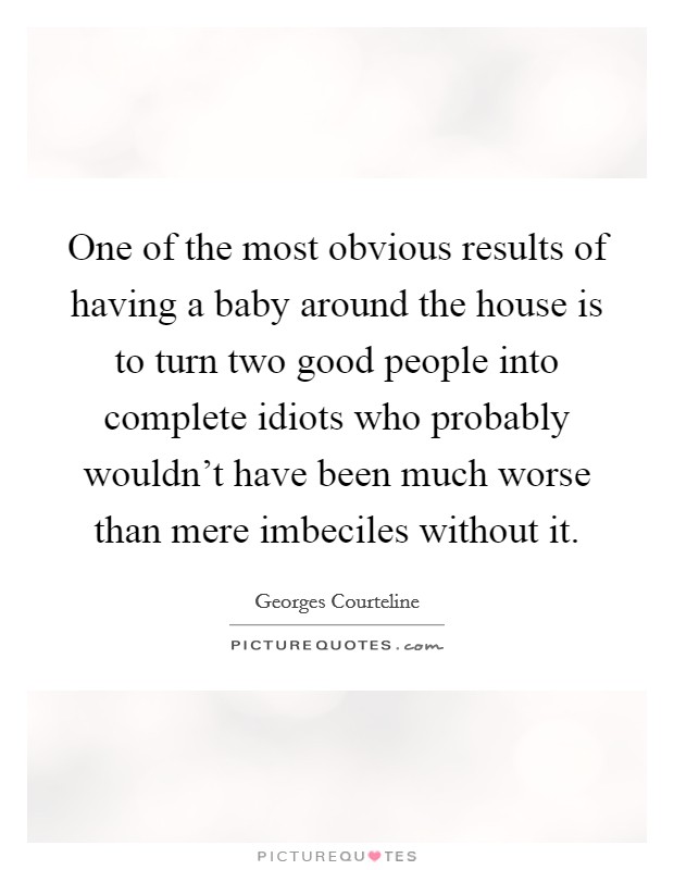 One of the most obvious results of having a baby around the house is to turn two good people into complete idiots who probably wouldn't have been much worse than mere imbeciles without it. Picture Quote #1