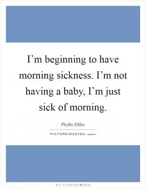 I’m beginning to have morning sickness. I’m not having a baby, I’m just sick of morning Picture Quote #1