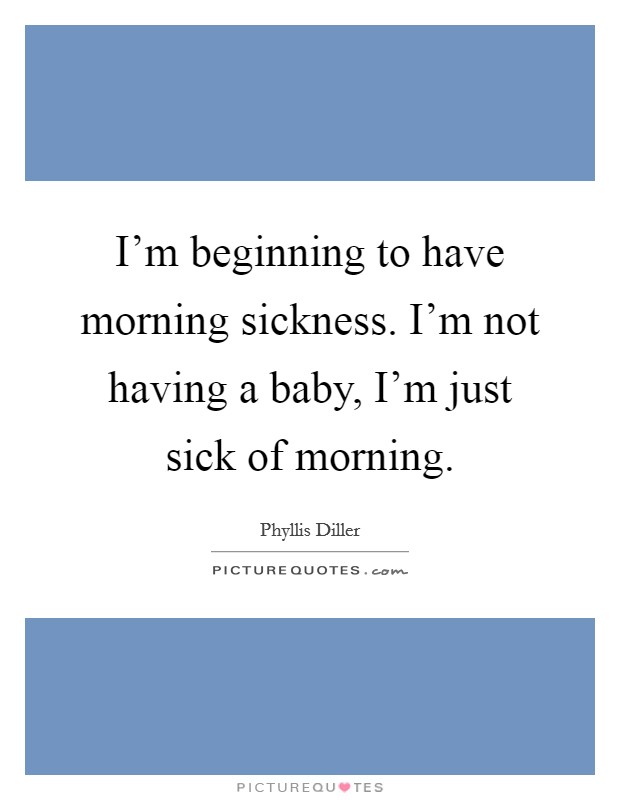 I'm beginning to have morning sickness. I'm not having a baby, I'm just sick of morning. Picture Quote #1