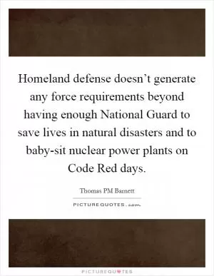 Homeland defense doesn’t generate any force requirements beyond having enough National Guard to save lives in natural disasters and to baby-sit nuclear power plants on Code Red days Picture Quote #1