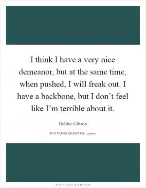 I think I have a very nice demeanor, but at the same time, when pushed, I will freak out. I have a backbone, but I don’t feel like I’m terrible about it Picture Quote #1