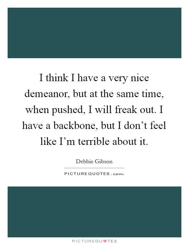 I think I have a very nice demeanor, but at the same time, when pushed, I will freak out. I have a backbone, but I don't feel like I'm terrible about it. Picture Quote #1