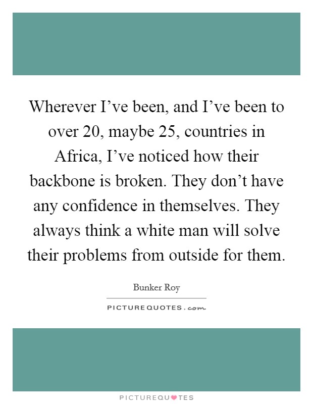 Wherever I've been, and I've been to over 20, maybe 25, countries in Africa, I've noticed how their backbone is broken. They don't have any confidence in themselves. They always think a white man will solve their problems from outside for them. Picture Quote #1