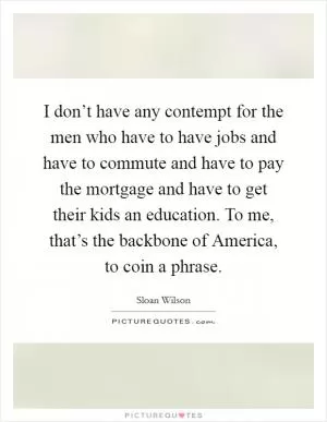 I don’t have any contempt for the men who have to have jobs and have to commute and have to pay the mortgage and have to get their kids an education. To me, that’s the backbone of America, to coin a phrase Picture Quote #1