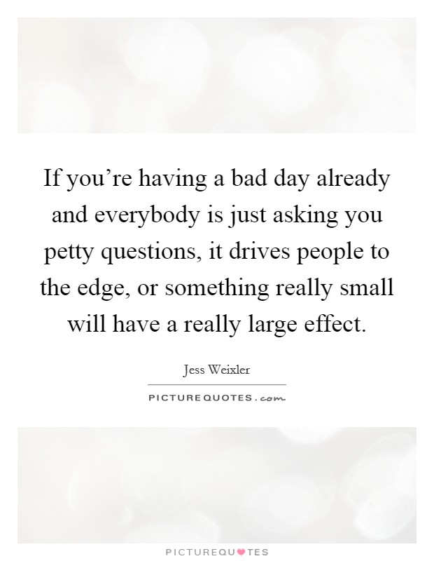 If you're having a bad day already and everybody is just asking you petty questions, it drives people to the edge, or something really small will have a really large effect. Picture Quote #1