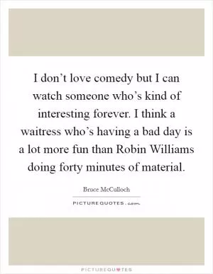 I don’t love comedy but I can watch someone who’s kind of interesting forever. I think a waitress who’s having a bad day is a lot more fun than Robin Williams doing forty minutes of material Picture Quote #1