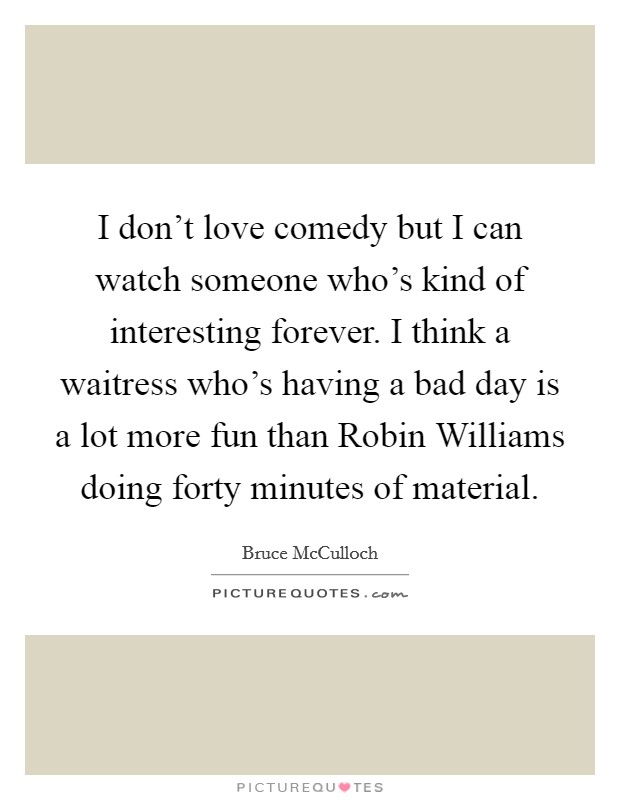 I don't love comedy but I can watch someone who's kind of interesting forever. I think a waitress who's having a bad day is a lot more fun than Robin Williams doing forty minutes of material. Picture Quote #1