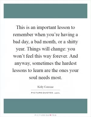 This is an important lesson to remember when you’re having a bad day, a bad month, or a shitty year. Things will change: you won’t feel this way forever. And anyway, sometimes the hardest lessons to learn are the ones your soul needs most Picture Quote #1