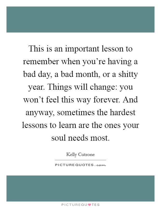 This is an important lesson to remember when you're having a bad day, a bad month, or a shitty year. Things will change: you won't feel this way forever. And anyway, sometimes the hardest lessons to learn are the ones your soul needs most. Picture Quote #1