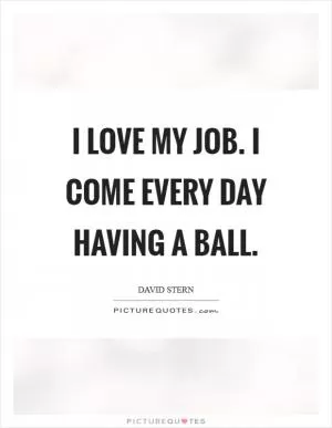 I love my job. I come every day having a ball Picture Quote #1