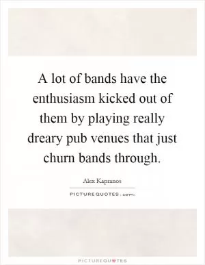 A lot of bands have the enthusiasm kicked out of them by playing really dreary pub venues that just churn bands through Picture Quote #1
