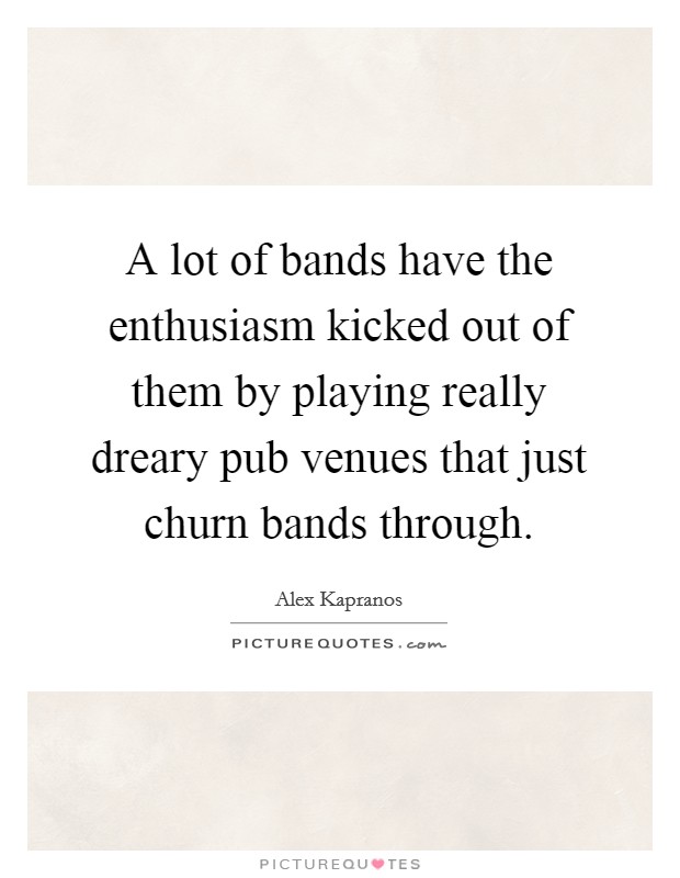 A lot of bands have the enthusiasm kicked out of them by playing really dreary pub venues that just churn bands through. Picture Quote #1