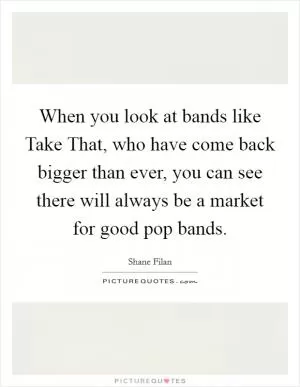 When you look at bands like Take That, who have come back bigger than ever, you can see there will always be a market for good pop bands Picture Quote #1