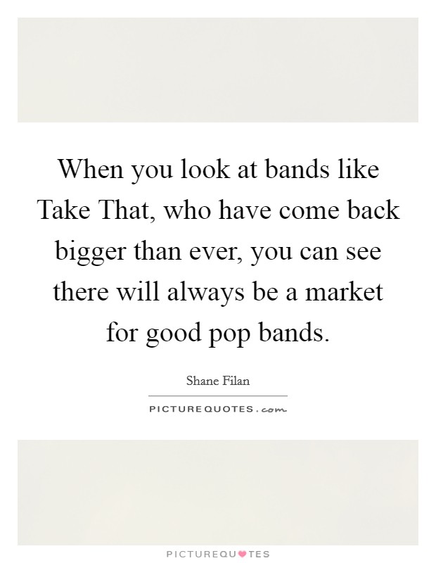 When you look at bands like Take That, who have come back bigger than ever, you can see there will always be a market for good pop bands. Picture Quote #1