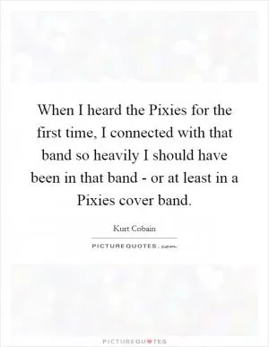 When I heard the Pixies for the first time, I connected with that band so heavily I should have been in that band - or at least in a Pixies cover band Picture Quote #1