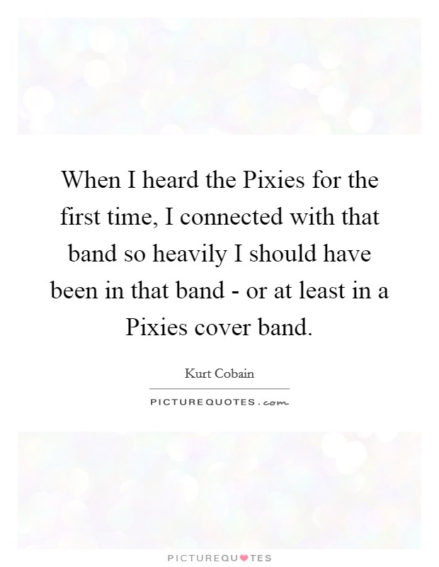 When I heard the Pixies for the first time, I connected with that band so heavily I should have been in that band - or at least in a Pixies cover band. Picture Quote #1