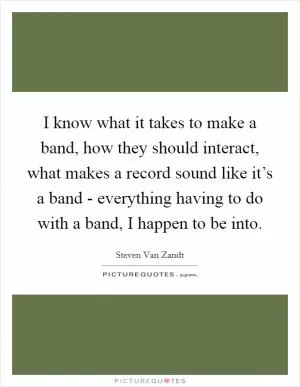I know what it takes to make a band, how they should interact, what makes a record sound like it’s a band - everything having to do with a band, I happen to be into Picture Quote #1