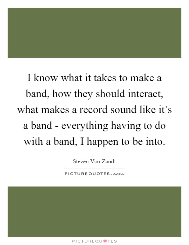 I know what it takes to make a band, how they should interact, what makes a record sound like it's a band - everything having to do with a band, I happen to be into. Picture Quote #1