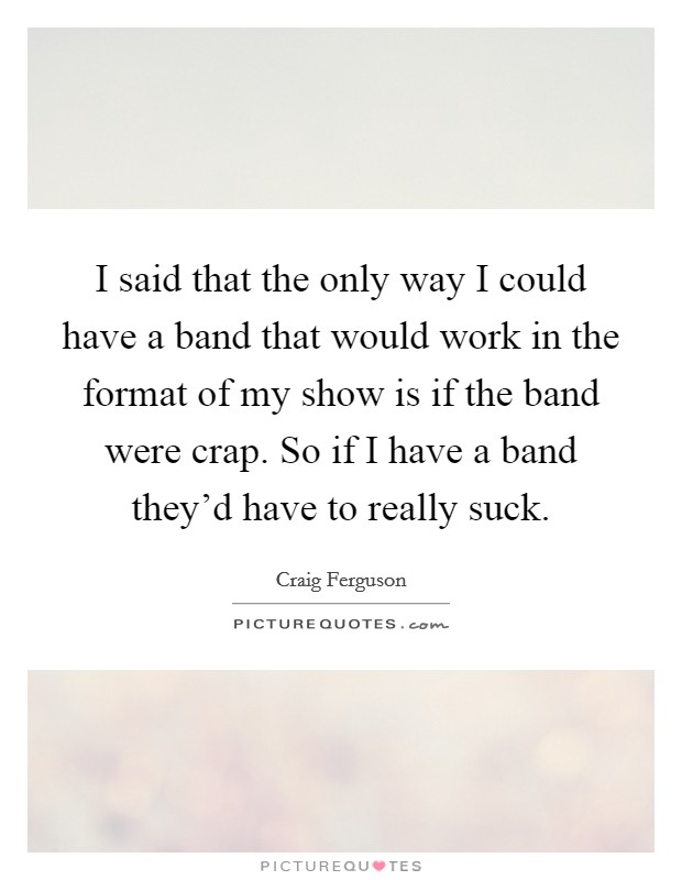 I said that the only way I could have a band that would work in the format of my show is if the band were crap. So if I have a band they'd have to really suck. Picture Quote #1