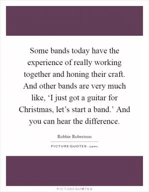 Some bands today have the experience of really working together and honing their craft. And other bands are very much like, ‘I just got a guitar for Christmas, let’s start a band.’ And you can hear the difference Picture Quote #1