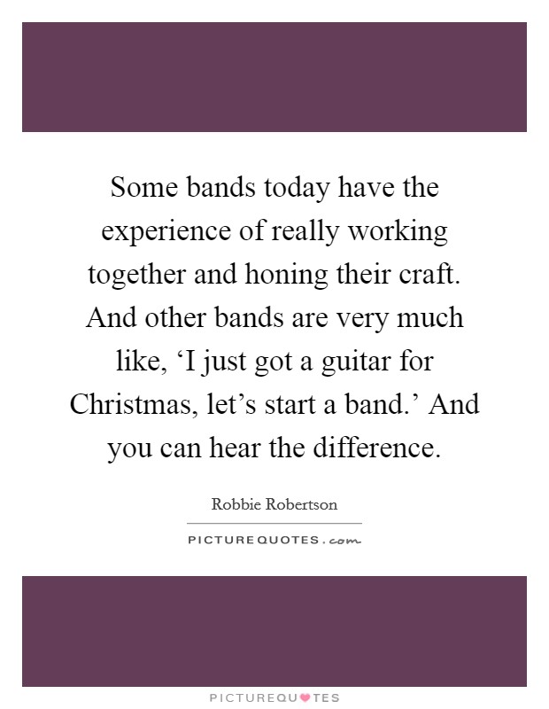 Some bands today have the experience of really working together and honing their craft. And other bands are very much like, ‘I just got a guitar for Christmas, let's start a band.' And you can hear the difference. Picture Quote #1