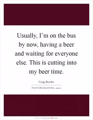 Usually, I’m on the bus by now, having a beer and waiting for everyone else. This is cutting into my beer time Picture Quote #1