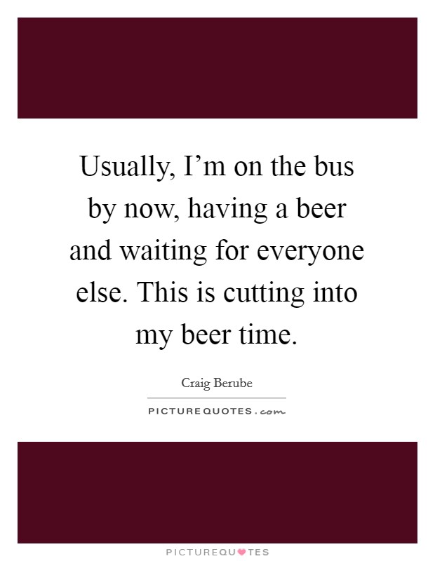 Usually, I'm on the bus by now, having a beer and waiting for everyone else. This is cutting into my beer time. Picture Quote #1