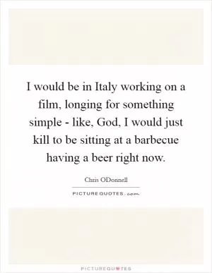 I would be in Italy working on a film, longing for something simple - like, God, I would just kill to be sitting at a barbecue having a beer right now Picture Quote #1