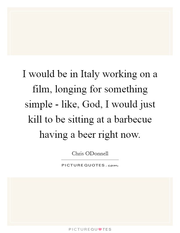 I would be in Italy working on a film, longing for something simple - like, God, I would just kill to be sitting at a barbecue having a beer right now. Picture Quote #1