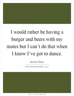 I would rather be having a burger and beers with my mates but I can’t do that when I know I’ve got to dance Picture Quote #1