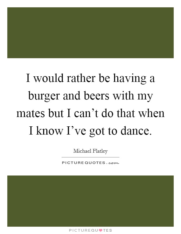 I would rather be having a burger and beers with my mates but I can't do that when I know I've got to dance. Picture Quote #1